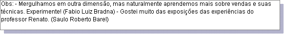 Caixa de texto: Obs: - Mergulhamos em outra dimens�o, mas naturalmente aprendemos mais sobre vendas e suas t�cnicas. Experimente! (Fabio Luiz Bradna) - Gostei muito das exposi��es das experi�ncias do professor Renato. (Saulo Roberto Barel)