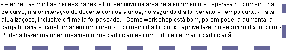 Caixa de texto: - Atendeu as minhas necessidades. - Por ser novo na �rea de atendimento. - Esperava no primeiro dia de curso, maior intera��o do docente com os alunos, no segundo dia foi perfeito. - Tempo curto. - Falta atualiza��es, inclusive o filme j� foi passado. - Como work-shop est� bom, por�m poderia aumentar a carga hor�ria e transformar em um curso. - o primeiro dia foi pouco aproveit�vel no segundo dia foi bom. - Poderia haver maior entrosamento dos participantes com o docente, maior participa��o.