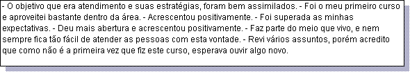 Caixa de texto: - O objetivo que era atendimento e suas estrat�gias, foram bem assimilados. - Foi o meu primeiro curso e aproveitei bastante dentro da �rea. - Acrescentou positivamente. - Foi superada as minhas expectativas. - Deu mais abertura e acrescentou positivamente. - Faz parte do meio que vivo, e nem sempre fica t�o f�cil de atender as pessoas com esta vontade. - Revi v�rios assuntos, por�m acredito que como n�o � a primeira vez que fiz este curso, esperava ouvir algo novo.