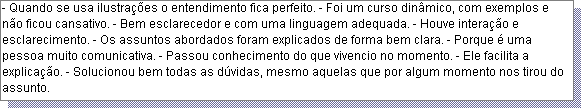 Caixa de texto: - Quando se usa ilustra��es o entendimento fica perfeito. - Foi um curso din�mico, com exemplos e n�o ficou cansativo. - Bem esclarecedor e com uma linguagem adequada. - Houve intera��o e esclarecimento. - Os assuntos abordados foram explicados de forma bem clara. - Porque � uma pessoa muito comunicativa. - Passou conhecimento do que vivencio no momento. - Ele facilita a explica��o. - Solucionou bem todas as d�vidas, mesmo aquelas que por algum momento nos tirou do assunto.  