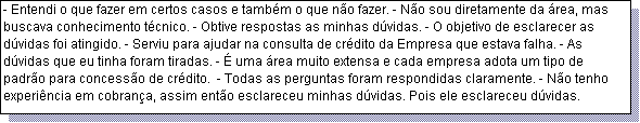 Caixa de texto: - Entendi o que fazer em certos casos e tamb�m o que n�o fazer. - N�o sou diretamente da �rea, mas buscava conhecimento t�cnico. - Obtive respostas as minhas d�vidas. - O objetivo de esclarecer as d�vidas foi atingido. - Serviu para ajudar na consulta de cr�dito da Empresa que estava falha. - As d�vidas que eu tinha foram tiradas. - � uma �rea muito extensa e cada empresa adota um tipo de padr�o para concess�o de cr�dito.  - Todas as perguntas foram respondidas claramente. - N�o tenho experi�ncia em cobran�a, assim ent�o esclareceu minhas d�vidas. Pois ele esclareceu d�vidas. 
