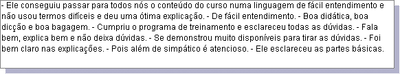 Caixa de texto: - Ele conseguiu passar para todos n�s o conte�do do curso numa linguagem de f�cil entendimento e n�o usou termos dif�ceis e deu uma �tima explica��o. - De f�cil entendimento. - Boa did�tica, boa dic��o e boa bagagem. - Cumpriu o programa de treinamento e esclareceu todas as d�vidas. - Fala bem, explica bem e n�o deixa d�vidas. - Se demonstrou muito dispon�veis para tirar as d�vidas. - Foi bem claro nas explica��es. - Pois al�m de simp�tico � atencioso. - Ele esclareceu as partes b�sicas.
