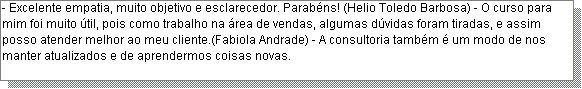 Caixa de texto: - Excelente empatia, muito objetivo e esclarecedor. Parab�ns! (Helio Toledo Barbosa) - O curso para mim foi muito �til, pois como trabalho na �rea de vendas, algumas d�vidas foram tiradas, e assim posso atender melhor ao meu cliente.(Fabiola Andrade) - A consultoria tamb�m � um modo de nos manter atualizados e de aprendermos coisas novas.