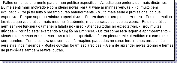 Caixa de texto: - Faltou um direcionamento para o meu p�blico especifico. - Acredito que poderia ser mais din�mico. - Eu me senti mais motivado e com id�ias novas para alavancar minhas vendas. - Foi muito bem explicado. - Por j� ter feito o mesmo curso anteriormente. - Muito mais s�rio e profissional do que esperava. - Porque superou minhas expectativas. - Foram dados exemplos bem claro. - Ensinou muitas t�cnicas que vou praticar mais mesmo j� sabendo, mas deixadas de lado �s vezes. - Pois na pr�tica nem sempre funciona da maneira falada no curso. - Atendeu todas as expectativas. - Tirou muitas d�vidas. - Por n�o estar exercendo a fun��o na Empresa. - Utilizei como reciclagem e aprimoramento. - Atendeu as minhas expectativas. - As minhas expectativas foram plenamente atendidas e o curso me surpreendeu. - Tenho certeza que com as informa��es passadas no curso terei menos erros e n�o persistirei nos mesmos. - Muitas d�vidas foram esclarecidas. - Al�m de aprender novas teorias e formas de pratic�-las, tamb�m reativei outras.
