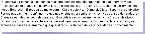 Caixa de texto: - Cansativo. - Ele destaca os pontos mais importantes que n�o sabemos ou n�o usamos mais. - Profissionais de grande conhecimento e de �tima did�tica. - Gostaria que desse mais exemplos da nossa Empresa. - Expressa-se muito bem. - Claro e objetivo. - �tima did�tica. - Super claro e objetivo. - Por me passar  muita confian�a no que nos ensina e por conhecer as t�cnicas da �rea de vendas, etc. - Clareza e estrat�gias bem elaboradas. - Boa did�tica e conhecimento t�cnico. - Claro e objetivo. - Din�mico, consegue passar bastante conte�do em pouco tempo. - Com muita clareza. - Claro, se expressa e passa exatamente o que quer dizer. - Excelente did�tica, sinceridade e conhecimento. 