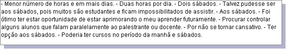 Caixa de texto: - Menor n�mero de horas e em mais dias. - Duas horas por dia. - Dois s�bados. - Talvez pudesse ser aos s�bados, pois muitos s�o estudantes e ficam impossibilitados de assistir. - Aos s�bados. - Foi �timo ter estar oportunidade de estar aprimorando o meu aprender futuramente. - Procurar controlar alguns alunos que falam paralelamente ao palestrante ou docente. - Por n�o se tornar cansativo. - Ter op��o aos s�bados. - Poderia ter cursos no per�odo da manh� e s�bados. 