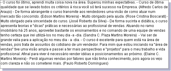 Caixa de texto: - O curso foi �timo, aprendi muita coisa nova na �rea. Superou minhas expectativas. - Curso de �tima qualidade que se lavado todos os crit�rios � risca voc� s� ter� sucesso na Empresa. (Alfredo Carlos de Araujo) - De forma abrangente o curso transmite aos vendedores uma vis�o de como atuar num mercado t�o concorrido. (Edson Martins Moreira) - Muito obrigado pela ajuda. (Rose Cristina Boscarati) - Muito obrigado pela sinceridade do curso. (Jos� Roberto da Silva) - De forma sucinta e did�tica, o curso apresenta teorias e "dicas" pr�ticas e necess�rias ao profissional de vendas. Atuando no ramo imobili�rio h� 25 anos, aproveitei bastante os ensinamentos e no comando de uma equipe de vendas tenho certeza que irei utiliz�-los no meu dia -a -dia. (Sandra C. Plaza Martins Moreira)  - Vai ser de grande valia para a aplica��o no meu dia - a -dia. - O curso � excelente para quem est� na �rea de vendas, pois trata de assuntos do cotidiano de um vendedor. Para mim que estou iniciando na "�rea de vendas" tive uma vis�o ampla e passei a ter mais perspectivas e "projetos" para o meu trabalho e vida profissional. Afinal para viver � necess�rio vender id�ias e posicionamentos ao pr�ximo. (Elaine C. Martins Moreira) - Perdi algumas vendas por fatores que n�o tinha conhecimento, pois agora os vejo com clareza e n�o os cometerei mais. (Paulo Roberto Domingues) 
