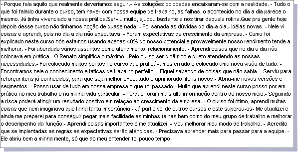 Caixa de texto: - Porque fala aquilo que realmente dever�amos seguir.- As solu��es colocadas encaixaram-se com a realidade. - Tudo o que foi falado durante o curso, tem haver com nossa equipe de trabalho, as falhas, o acontecido no dia a dia parece o mesmo. J� tinha vivenciado a nossa pr�tica.Serviu muito, ajudou bastante a nos tirar daquela rotina.Que pra gente hoje depois desse curso n�o t�nhamos no��o de quase nada. - Foi sanada as d�vidas do dia-a dia.- Id�ias novas. - Nele vi coisas e aprendi, pois no dia a dia n�o executava. - Foram expectativas de crescimento da empresa. - Como foi explicado neste curso n�s estamos usando apenas 40% do nosso potencial e provavelmente nosso rendimento tende a melhorar. - Foi abordado v�rios assuntos como atendimento, relacionamento. - Aprendi coisas que no dia a dia n�o colocava em pr�tica.- O Renato simplifica o m�ximo. -Pelo curso ser din�mico e direto atendendo as nossas necessidades.- Foi colocado muitos pontos no curso que pratic�vamos errado e colocado uma nova vis�o de tudo. - Encontramos nele o conhecimento e t�ticas de trabalho perfeito. - Fiquei sabendo de coisas que n�o sabia. - Serviu para refor�ar itens j� conhecidos, para que seja melhor executado e aprimorado, itens novos.- Abriu-me novas vers�es e segmentos. - Posso usar de tudo em nossa empresa o que foi passado.- Muito que aprendi neste curso posso por em pr�tica no meu trabalho e na minha vida particular. - Porque foram mais alta informa��o dentro do nosso meio.- Seguindo a risca poder� atingir um resultado positivo em rela��o ao crescimento da empresa. - O curso foi �timo, aprendi muitas coisas que nem imaginava que tinha tanta import�ncia.- J� participei de outros cursos e este superou-os- Me atualizei e ainda me preparei para conseguir pegar mais facilidade as minhas falhas bem como do meu grupo de trabalho e melhorar o desempenho da fun��o.- Aprendi coisas importantes e me atualizei. - Vou melhorar meu modo de trabalho. - Acredito que se implantadas as regras as expectativas ser�o atendidas. - Precisava aprender mais para passar para a equipe. - Ele abriu bem a minha mente, s� que ao meu entender foi pouco tempo.