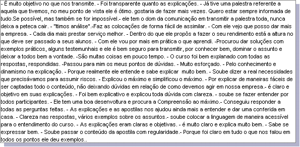 Caixa de texto: - � muito objetivo no que nos transmite. - Foi transparente quanto as explica��es. - J� tive uma palestra referente a aquela que tivemos, no meu ponto de vista ele � �timo. gostaria de fazer mais vezes. Quero estar sempre informada de tudo.Se poss�vel, mas tamb�m se for imposs�vel.- ele tem o dom da comunica��o em transmitir a palestra toda, nunca deixa a peteca cair. - "Itimos an�lise".-Faz as coloca��es de forma f�cil de assimilar. - Com ele vejo que posso dar mais a empresa. - Cada dia mais prestar servi�o melhor. - Dentro do que ele prop�s a fazer o seu rendimento est� a altura no que deve ser passado a seus alunos. - Com ele vou por mais em pr�tica o que aprendi. -Procurou dar solu��es com exemplos pr�ticos, alguns testemunhais e ele � bem seguro para transmitir, por conhecer bem, dominar o assunto e deixar a todos bem a vontade. -S�o muitas coisas em pouco tempo. - O curso foi bem explanado com todas as respostas, respondidas. -Passou para mim os meus pontos de d�vidas. - Muito esfor�ado. - Pelo conhecimento e dinamismo na explica��o. - Porque realmente ele entende e sabe explicar  muito bem. - Soube dizer a real necessidades que precis�vamos para assumir riscos. - Explicou o m�ximo e simplificou o m�ximo. - Por explicar de maneiras f�ceis de ser captadas todo o conte�do, n�o deixando d�vidas em rela��o de como devemos agir em nossa empresa.- � claro e objetivo em suas explica��es. - Foi bem explicativo e explicou toda d�vida com clareza. - soube se fazer entender por todos participantes. - Ele tem uma boa desenvoltura e procura a Compreens�o ao m�ximo.- Conseguiu responder a todas as perguntas feitas. - As explica��es e as apostilas nos ajudou ainda mais a entender e dar uma conferida em casa. - Clareza nas respostas, v�rios exemplos sobre os assuntos.- soube colocar a linguagem de maneira acess�vel para o entendimento do curso. - As explica��es eram claras e objetivas. - � muito claro e explica muito bem. - Sabe se expressar bem. - Soube passar o conte�do da apostila com regularidade.- Porque foi claro em tudo o que nos falou em todos os pontos ele deu exemplos.. 