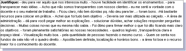 Caixa de texto: Justifique: - deu para ver aquilo que nos interessa muito. - houve facilidade em identificar os ensinamentos. - para transparecer mais id�ias. - Acho que n�o somos transparentes com nossos clientes.- eu me senti a vontade com o docente e o seu material de trabalho. - Ficou claro, n�o tem d�vidas pq. n�o deu para ter...- foram bons. -H� bastante recursos para colocar em pr�tica. - Achei que foi tudo bem objetivo . - Deveria ser mais utilizada ao cal�ado. - A �rea de administra��o. - d� para voc� pegar melhor as explica��es. - solucionar d�vidas, achar solu��es responder perguntas decisivas. - Muitas coisas novas que eu mesma n�o sabia. - Foi �timo para firmar melhor o que foi dito ficando mais claro os objetivos. - foram plenamente satisfat�rias as nossas necessidades. - quadros leg�veis , transpar�ncia clara e espa�o ideal. - Visualiza��o muito boa. - pela quantidade de pessoas fazendo o mesmo curso. - Quem se senta nos fundos da sala n�o v� o quadro direito. - Apostila bem definida, localiza��o e hor�rios bons. - a �rea foi boa e o recurso maior foi o conhecimento do docente.  