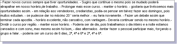 Caixa de texto: - Fazer novos cursos sempre que tiver oportunidades. - Sugiro que continue o mesmo pois se mudado poder� atrapalhar em nosso hor�rio,de trabalho. - Prolongar mais esse curso. - manter o hor�rio. - gostaria que tiv�ssemos mais oportunidades assim. - em rela��o aso vendedores, crediaristas, podia-se pensar em talvez fazer aos domingos, pois muitos estudam. - se pudesse dar no m�ximo 20 ' seria melhor. - eu faria novamente. - Fazer um debate assim que terminar cada apostila. - hor�rio excelente, n�o cansativo, com vantagem.- Deveria continuar sendo no mesmo hor�rio.- Dividir o curso por regi�o. - manter esse hor�rio. - Poderia ser de dia, pois trabalhamos o dia inteiro e a noite estamos cansados e com sono, mas mesmo assim foi bom, - dias alternados. -tentar fazer o pessoal participar mais, for�ando o grupo a falar. - poderia ser um curso de 6 dias, 2�, 4� e 6� e 2�, 4� e 6�. 