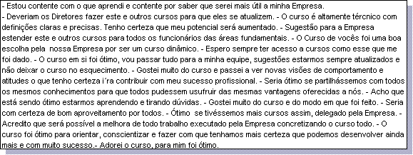 Caixa de texto: - Estou contente com o que aprendi e contente por saber que serei mais �til a minha Empresa.
- Deveriam os Diretores fazer este e outros cursos para que eles se atualizem. - O curso � altamente t�rcnico com defini��es claras e precisas. Tenho certeza que meu potencial ser� aumentado. - Sugest�o para a Empresa estender este e outros cursos para todos os funcion�rios das �reas fundamentais. - O Curso de voc�s foi uma boa escolha pela  nossa Empresa por ser um curso din�mico. - Espero sempre ter acesso a cursos como esse que me foi dado. - O curso em si foi �timo, vou passar tudo para a minha equipe, sugest�es estarmos sempre atualizados e n�o deixar o curso no esquecimento. - Gostei muito do curso e passei a ver novas vis�es de comportamento e atitudes o que tenho certeza i�ra contribuir com meu sucesso profissional. - Seria �timo se partilh�ssemos com todos os mesmos conhecimentos para que todos pudessem usufruir das mesmas vantagens oferecidas a n�s. - Acho que est� sendo �timo estarmos aprendendo e tirando d�vidas. - Gostei muito do curso e do modo em que foi feito. - Seria com certeza de bom aproveitamento por todos. - �timo  se tiv�ssemos mais cursos assim, delegado pela Empresa. - Acredito que ser� poss�vel a melhora de todo trabalho executado pela Empresa concretizando o curso todo. - O curso foi �timo para orientar, conscientizar e fazer com que tenhamos mais certeza que podemos desenvolver ainda mais e com muito sucesso.- Adorei o curso, para mim foi �timo.