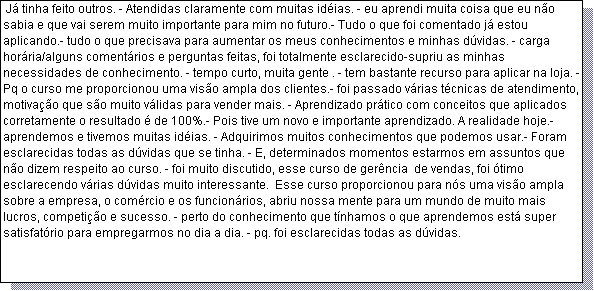 Caixa de texto:  J� tinha feito outros. - Atendidas claramente com muitas id�ias. - eu aprendi muita coisa que eu n�o sabia e que vai serem muito importante para mim no futuro.- Tudo o que foi comentado j� estou aplicando.- tudo o que precisava para aumentar os meus conhecimentos e minhas d�vidas. - carga hor�ria/alguns coment�rios e perguntas feitas, foi totalmente esclarecido-supriu as minhas necessidades de conhecimento. - tempo curto, muita gente . - tem bastante recurso para aplicar na loja. - Pq o curso me proporcionou uma vis�o ampla dos clientes.- foi passado v�rias t�cnicas de atendimento, motiva��o que s�o muito v�lidas para vender mais. - Aprendizado pr�tico com conceitos que aplicados corretamente o resultado � de 100%.- Pois tive um novo e importante aprendizado. A realidade hoje.- aprendemos e tivemos muitas id�ias. - Adquirimos muitos conhecimentos que podemos usar.- Foram esclarecidas todas as d�vidas que se tinha. - E, determinados momentos estarmos em assuntos que n�o dizem respeito ao curso. - foi muito discutido, esse curso de ger�ncia  de vendas, foi �timo esclarecendo v�rias d�vidas muito interessante.  Esse curso proporcionou para n�s uma vis�o ampla sobre a empresa, o com�rcio e os funcion�rios, abriu nossa mente para um mundo de muito mais lucros, competi��o e sucesso. - perto do conhecimento que t�nhamos o que aprendemos est� super satisfat�rio para empregarmos no dia a dia. - pq. foi esclarecidas todas as d�vidas.  