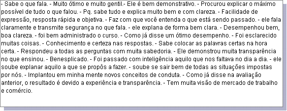 Caixa de texto: - Sabe o que fala. - Muito �timo e muito gentil.- Ele � bem demonstrativo. - Procurou explicar o m�ximo poss�vel de tudo o que falou. - Pq. sabe tudo e explica muito bem e com clareza. - Facilidade de express�o, resposta r�pida e objetiva. - Faz com que voc� entenda o que est� sendo passado. - ele fala claramente e transmite seguran�a no que fala. - ele explana de forma bem clara. - Desempenhou bem, boa clareza. - foi bem administrado o curso. - Como j� disse um �timo desempenho. - Foi esclarecido muitas coisas. - Conhecimento e certeza nas respostas. - Sabe colocar as palavras certas na hora certa. - Respondeu a todas as perguntas com muita sabedoria. - Ele demonstrou muita transpar�ncia no que ensinou. - Benesplicado. - Foi passado com intelig�ncia aquilo que nos faltava no dia a dia. - ele soube explanar aquilo a que se prop�s a fazer. - soube se sair bem de todas as situa��es impostas por n�s. - Implantou em minha mente novos conceitos de conduta. - Como j� disse na avalia��o anterior, o resultado � devido a experi�ncia e transpar�ncia. - Tem muita vis�o de mercado de trabalho e com�rcio.  