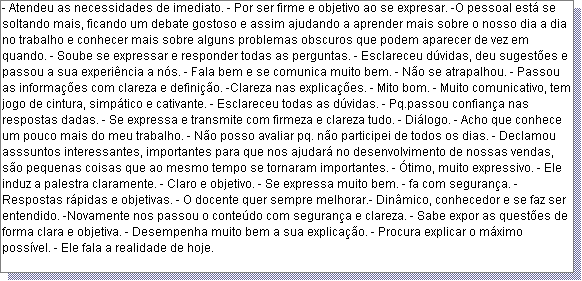 Caixa de texto: - Atendeu as necessidades de imediato. - Por ser firme e objetivo ao se expresar. -O pessoal est� se soltando mais, ficando um debate gostoso e assim ajudando a aprender mais sobre o nosso dia a dia no trabalho e conhecer mais sobre alguns problemas obscuros que podem aparecer de vez em quando. - Soube se expressar e responder todas as perguntas. - Esclareceu d�vidas, deu sugest�es e passou a sua experi�ncia a n�s. - Fala bem e se comunica muito bem. - N�o se atrapalhou. - Passou as informa��es com clareza e defini��o. -Clareza nas explica��es. - Mito bom. - Muito comunicativo, tem jogo de cintura, simp�tico e cativante. - Esclareceu todas as d�vidas. - Pq.passou confian�a nas respostas dadas. - Se expressa e transmite com firmeza e clareza tudo. - Di�logo. - Acho que conhece um pouco mais do meu trabalho. - N�o posso avaliar pq. n�o participei de todos os dias. - Declamou asssuntos interessantes, importantes para que nos ajudar� no desenvolvimento de nossas vendas, s�o pequenas coisas que ao mesmo tempo se tornaram importantes. - �timo, muito expressivo. - Ele induz a palestra claramente. - Claro e objetivo. - Se expressa muito bem. - fa com seguran�a. - Respostas r�pidas e objetivas. - O docente quer sempre melhorar.- Din�mico, conhecedor e se faz ser entendido. -Novamente nos passou o conte�do com seguran�a e clareza. - Sabe expor as quest�es de forma clara e objetiva. - Desempenha muito bem a sua explica��o. - Procura explicar o m�ximo poss�vel. - Ele fala a realidade de hoje.  