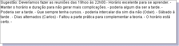 Caixa de texto: Sugest�o: Dever�amos fazer as reuni�es das 19hoo �s 22h00.- Hor�rio excelente para se aprender. -Manter o hor�rio e dura��o para n�o gerar mais complica��es. - poderia algum dia ser a tarde. - Poderia ser a tarde. - Que sempre tenha cursos. - poderia intercalar dia sim dia n�o (Odair). - S�bado � tarde . - Dias alternados (Carlos) - Faltou a parte pr�tica para complementar a teoria. - O hor�rio est� certo. - 