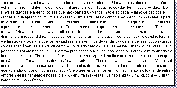 Caixa de texto:  - o curso falou sobre todas as qualidades de um bom vendedor. - Plenamentes atendidas, por n�o estar informada. - Material did�tico de f�cil aprendizado. - Todas as d�vidas foram esclarecidas. - Me tirava as d�vidas e aprendi coisas que n�o conhecia. - Vender n�o � s� pegar o tal�o de pedidos e vender. O que aprendi foi muito al�m disso. - Um alerta para o comodismo. - Abriu minha cabe�a para as vendas . - Estava com d�vidas e foram tiradas durante o curso. - Acho que depois desse curso tenho a possibilidade de vender bem mais. - Por que passamos aprender mais sobre o assunto. - Tirei muitas d�vidas e com certeza aprendi muito.- tirei muitas d�vidas e aprendi mais.- As minhas d�vidas di�rias foram respondidas. - Todas as perguntas foram atendidas. - Todas as nossas d�vidas foram esclarecidas. - Gostaria que fosse citadas mais exemplos de vendas. - gostaria de fazer outros cursos com rela��o � vendas e a Atendimento. -- Foi falado tudo o que eu esperava saber. - Muita coisa que foi passado eu ainda n�o sabia. - Eu estava precisando ouvir tudo isso mesmo.- Foram bem explicadas e bem esclarecidas. - Tirei muitas d�vidas que eu tinha.- Aprendi muito com o curso, muitas coisas que eu n�o sabia.- Todas minhas d�vidas foram resolvidas.- Tirou e esclareceu v�rias d�vidas. - Visualisei pontos nas vendas que n�o conhecia.- Tirei muitas d�vidas.- Vou poder ter um modo de mudar com o que aprendi.- Obtive um bom resultado.- Creio que ainda temos um conhecimento muito grande entre a empresa de treinamento e nossa loja. - Aprendi v�rias coisas que n�o sabia.- Sim, pq. consegui tirar todas as minhas d�vidas. -  