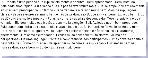 Caixa de texto: - O Renato � uma pessoa que explica totalmente o assunto.- Bem apresentado.- Bem instru�do, detalhado en�o r�pido. -Eu acredito que ele possa fazer muito mais. -Ele se empenhou em realmente ensinar sem preocupar com o tempo.- Sabe transmitir o recado muito bem. -Nos da explica��es claras. - Sabe se expressar muito bem e n�o deixa d�vidas.- Soube explicar bem.- Explicou bem, tirou as d�vidas e � muito simp�tico. - Foi uma conversa aberta e descontra�da.- Teve perspic�cia e boa vontade. - Ele deu muitas esplica��es, com muita aten��o.- Satisfez todos n�s. - Bem preparado.- Fala super bem. deixa as coisas muito claras. - tudo o que foi transmitido foi muito v�lido pra mim.- Pq. tudo que ele falou eu gostei muito. - Aprendi bastante coisas e n�o sabia.- fica claramente, abertamente.- Um �timo expressador.- Explica muito bem com muita clareza.- Acima das perspectivas.- Fla uma linguagem correta e compreensiva aos participantes. -Uma conversa aberta e descontra�da. - �timo pq. fica f�cil de aprender muito com sua explica��o. - Esclareceu bem as nossas d�vidas.- � bem instru�do.- Expressa muito bem.- 