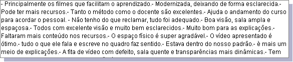 Caixa de texto: - Principalmente os filmes que facilitam o aprendizado.- Modernizada, deixando de forma esclarecida.- Pode ter mais recursos.- Tanto o m�todo como o docente s�o excelentes.- Ajuda o andamento do curso para acordar o pessoal. - N�o tenho do que reclamar, tudo foi adequado.- Boa vis�o, sala ampla e espa�osa.- Todos com excelente vis�o e muito bem esclarecidos.- Muito bom para as explica��es.- Faltaram mais conte�do nos recursos.- O espa�o f�sico � super agrad�vel.- O v�deo apresentado � �timo.- tudo o que ele fala e escreve no quadro faz sentido.- Estava dentro do nosso padr�o.- � mais um meio de explica��es.- A fita de v�deo com defeito, sala quente e transpar�ncias mais din�micas.- Tem bom aproveitamento.- Os recursos s�o �timos.- Consegui ter contato com os outros vendedores e expor as d�vidas.- 