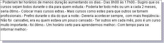 Caixa de texto: - Poderiam ter hor�rios de menos dura��o aumentando os dias.- Das 8h00 �s 17h00.- Sugiro que os cursos sejam todos durante o dia para quem estuda.- Poderia ter todo m�s ou um a cada 2 meses, seria �timo.- Colocar mais cursos extras.- Mais cursos como estes para que outros se tornem profissionais.- Prefiro durante o dia do que a noite.- Deveria acontecer sempre,  com mais freq��ncia.- N�o foi  cansativo, era eu quem estava um pouco cansado.- Ter outros em cada m�s, pois � um curso muito importante.- foi �timo.- Um hor�rio certo para aprendermos melhor.- Com tempo para se informar melhor.- 