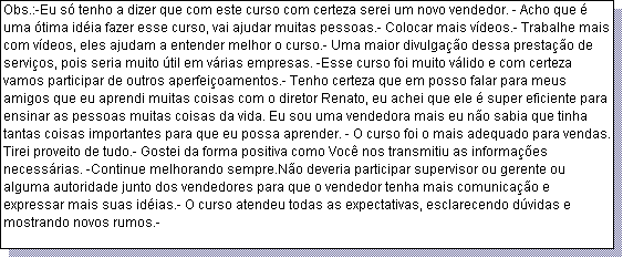 Caixa de texto: Obs.:-Eu s� tenho a dizer que com este curso com certeza serei um novo vendedor. - Acho que � uma �tima id�ia fazer esse curso, vai ajudar muitas pessoas.- Colocar mais v�deos.- Trabalhe mais com v�deos, eles ajudam a entender melhor o curso.- Uma maior divulga��o dessa presta��o de servi�os, pois seria muito �til em v�rias empresas. -Esse curso foi muito v�lido e com certeza vamos participar de outros aperfei�oamentos.- Tenho certeza que em posso falar para meus amigos que eu aprendi muitas coisas com o diretor Renato, eu achei que ele � super eficiente para ensinar as pessoas muitas coisas da vida. Eu sou uma vendedora mais eu n�o sabia que tinha tantas coisas importantes para que eu possa aprender. - O curso foi o mais adequado para vendas.- Tirei proveito de tudo.- Gostei da forma positiva como Voc� nos transmitiu as informa��es necess�rias. -Continue melhorando sempre.N�o deveria participar supervisor ou gerente ou alguma autoridade junto dos vendedores para que o vendedor tenha mais comunica��o e expressar mais suas id�ias.- O curso atendeu todas as expectativas, esclarecendo d�vidas e mostrando novos rumos.- 
