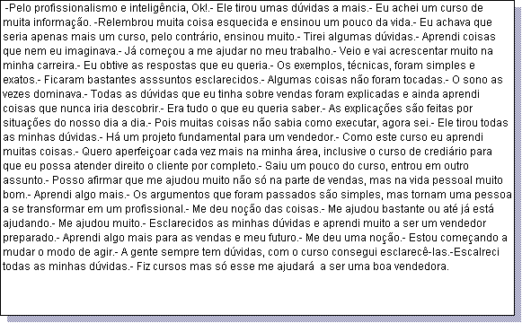 Caixa de texto:  -Pelo profissionalismo e intelig�ncia, Ok!.- Ele tirou umas d�vidas a mais.- Eu achei um curso de muita informa��o. -Relembrou muita coisa esquecida e ensinou um pouco da vida.- Eu achava que seria apenas mais um curso, pelo contr�rio, ensinou muito.- Tirei algumas d�vidas.- Aprendi coisas que nem eu imaginava.- J� come�ou a me ajudar no meu trabalho.- Veio e vai acrescentar muito na minha carreira.- Eu obtive as respostas que eu queria.- Os exemplos, t�cnicas, foram simples e exatos.- Ficaram bastantes asssuntos esclarecidos.- Algumas coisas n�o foram tocadas.- O sono as vezes dominava.- Todas as d�vidas que eu tinha sobre vendas foram explicadas e ainda aprendi coisas que nunca iria descobrir.- Era tudo o que eu queria saber.- As explica��es s�o feitas por situa��es do nosso dia a dia.- Pois muitas coisas n�o sabia como executar, agora sei.- Ele tirou todas as minhas d�vidas.- H� um projeto fundamental para um vendedor.- Como este curso eu aprendi muitas coisas.- Quero aperfei�oar cada vez mais na minha �rea, inclusive o curso de credi�rio para que eu possa atender direito o cliente por completo.- Saiu um pouco do curso, entrou em outro assunto.- Posso afirmar que me ajudou muito n�o s� na parte de vendas, mas na vida pessoal muito bom.- Aprendi algo mais.- Os argumentos que foram passados s�o simples, mas tornam uma pessoa a se transformar em um profissional.- Me deu no��o das coisas.- Me ajudou bastante ou at� j� est� ajudando.- Me ajudou muito.- Esclarecidos as minhas d�vidas e aprendi muito a ser um vendedor preparado.- Aprendi algo mais para as vendas e meu futuro.- Me deu uma no��o.- Estou come�ando a mudar o modo de agir.- A gente sempre tem d�vidas, com o curso consegui esclarec�-las.-Escalreci todas as minhas d�vidas.- Fiz cursos mas s� esse me ajudar�  a ser uma boa vendedora. 