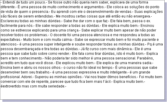 Caixa de texto: - Entendi de tudo um pouco.- Se fosse outro n�o queria nem saber, explicava de uma forma diferente.- � uma pessoa de muito conhecimento e argumentos.- Ele coloca as solu��es do ponto de vista de quem o presencia.- Eu aprendi com ele o desenvolvimento de vendas.- Suas explica��es s�o f�ceis de serem entendidas.- Me mostrou certas coisas que at� ent�o eu n�o enxergava.- Esclareceu todas as minhas d�vidas.- Sabe lhe dar com o que faz.- Ele fala bem, passa o ex. facilmente para n�s.- Ele sabe responder a todas as d�vidas.- Ele explica muito bem.- Ensinou como se estivesse explicando para uma crian�a.- Sabe explicar muito bem apesar de n�o poder resolver todos os problemas.- O docente foi uma pessoa atenciosa e me respondeu a todas as expectativas.- Muito bom e com muita calma.- Sabe se expressar muito bem e foi muito paciente e atencioso.- � uma pessoa super inteligente e soube responder todas as minhas d�vidas.- Pq.� uma pessoa desembara�ada e tira todas as d�vidas.- J� fiz curso com mais din�mica.- Ele � uma pessoa que sabe tudo sobre como vender.- Ele fala como tirar d�vidas, isto � muito bom.- Explica bem e tem conhecimento.- N�o poderia ter sido melhor � uma pessoa sensacional. Parab�ns, acredito em tudo que voc� disse.- Ele explicou muito bem.- Ele explica de uma maneira sadia.- Ensina bem e abriu os nossos olhos.- o curso n�o foi ideal no tempo.- � uma pessoas que sabe desenvolver bem seu trabalho.- � uma pessoas expressiva e muito inteligente.- � um grande profissional. Adorei.- Superou as minhas opini�es.- Vai nos trazer �timos benef�cios.- Foi muito bem conversar com ele de repente, parecee que tudo fica bem mais f �cil.- Explica muito bem.- �extrovertido mas com muita seriedade.- 