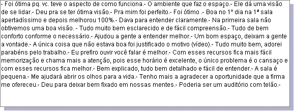 Caixa de texto: - Foi �tima pq. vc. teve o aspecto de como funciona.- O ambiente que faz o espa�o.- Ele d� uma vis�o de se lidar.- Deu pra se ter �tima vis�o.- Pra mim foi perfeito.- Foi �timo .- Boa no 1� dia na 1� sala apertad�ssimo e depois melhorou 100%.- Dava para entender claramente.- Na primeira sala n�o obtivemos uma boa vis�o. - Tudo muito bem esclarecido e de f�cil compreens�o.- Tudo de bem conforto conforme o necess�rio.- Ajudou a gente a entender melhor.- Um bom espa�o, deixam a gente a vontade.- A �nica coisa que n�o estava boa foi justificado o motivo (v�deo).- Tudo muito bem, adorei parab�ns pelo trabalho.- Eu prefiro ouvir voc� falar � melhor.- Com esses recursos fica mais f�cil memoriza��o e chama mais a aten��o, pois esse hor�rio � excelente, o �nico problema � o cansa�o e com esses recursos fica melhor.- Bem explicado, tudo bem detalhado e f�cil de entender.- A sala � pequena.- Me ajudar� abrir os olhos para a vida.- Tenho mais a agradecer a oportunidade que a firma me ofereceu.- Deu para deixar bem fixado em nossas mentes.- Poderia ser um audit�rio com tel�o.- 