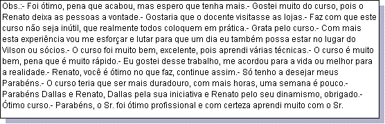 Caixa de texto: Obs.:- Foi �timo, pena que acabou, mas espero que tenha mais.- Gostei muito do curso, pois o Renato deixa as pessoas a vontade.- Gostaria que o docente visitasse as lojas.- Faz com que este curso n�o seja in�til, que realmente todos coloquem em pr�tica.- Grata pelo curso.- Com mais esta experi�ncia vou me esfor�ar e lutar para que um dia eu tamb�m possa estar no lugar do Vilson ou s�cios.- O curso foi muito bem, excelente, pois aprendi v�rias t�cnicas.- O curso � muito bem, pena que � muito r�pido.- Eu gostei desse trabalho, me acordou para a vida ou melhor para a realidade.- Renato, voc� � �timo no que faz, continue assim.- S� tenho a desejar meus Parab�ns.- O curso teria que ser mais duradouro, com mais horas, uma semana � pouco.- Parab�ns Dallas e Renato, Dallas pela sua iniciativa e Renato pelo seu dinamismo, obrigado.- �timo curso.- Parab�ns, o Sr. foi �timo profissional e com certeza aprendi muito com o Sr.
