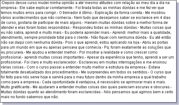 Caixa de texto: -Depois desse curso mudei minha opini�o a ate�mesmo atitudes com rela��o ao meu dia a dia na empresa.- Ele sabe explicar corretamente.- Foi tirada todas as minhas d�vidas e me fez ver que temos muitos erros para corrigir.- O treinador � �timo.- Explica��o da forma correta.- Me mostrou v�rios acontecimentos que n�o conhecia.- Nem tudo que desejamos saber se esclarece em 4 dias de curso, gostaria de participar de mais alguns.- Haviam muitas d�vidas sobre a melhor forma de atender e elas foram todas respondidas.- Respondeu todas as minhas d�vidas.- Muitas coisas que eu n�o sabia, aprendi e muito mais.- Eu poderia aprender mais.- Aprendi  melhor mais a qualidade, atendimento, sempre prioridade total para o cliente.- N�o fiquei com nenhuma d�vida.- Eu at� ent�o n�o sai daqui com nenhuma d�vida.- Pois o que aprendi, estou aplicando na loja.- Abriu as portas para um mundo em que eu apenas pensava que conhecia.- Pq. foram exatamente as solu��es que eu procurava.- Me ajudou a entender melhor.- Por mostrar a realidade e como crescer como profissional.- aprendi muitas coisas importantes.- Apesar da experi�ncia que tenho, aprendi a ser um profissional.- Foi claro e muito esclarecedor.- Esclareceu em muitas interroga��es e me ensinou v�rias coisas.- Com o curso passei a entender muito melhor a estrutura da empresa.- Estava totalmente desatualizado dos procedimentos.- Me surpreendeu em todos os sentidos.- O curso que foi feito para n�s serve hoje e servir� para o meu futuro dentro da minha empresa a qual trabalho como para a empresa.- Cada oportunidade � vantajosa, � necess�rio se aprimorar mais e mais. Muito gratificante.- Me ajudaram a entender muitas coisas das quais pareciam escuras e obscuras.- Muitas d�vidas quanto ao atendimento foram esclarecidas.- N�s pensamos que agimos bem e certo mais no fundo sabemos que n�o.