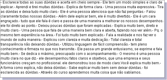 Caixa de texto: - Esclarece todas as suas d�vidas e acerta em cheio sempre.- Ele tem um modo simples e claro de explicar.- Aprendi e tirei muitas d�vidas.- Explica de forma clara.- Uma pessoa muita expressiva.- Tira as d�vidas e deixa tudo muito claro.- Ele � uma pessoa atenciosa que n�o faz perguntas.- Falou claramente todas nossas d�vidas.- Al�m dele explicar bem, ele � muito divertido.- Ele � um cara engra�ado.- tudo que ele fala � claro e passa de uma maneira a melhorar os nossos desempenhos.- ele foi direto ao ponto.- Deixou poucas d�vidas que foram explicadas.- Explica muito bem, direto e muito claro.- Uma pessoa que fala de uma maneira bem clara e aberta, fazendo nos ver al�m.- Pq. o mesmo tem experi�ncia na �rea.- Foi tudo muito bem explicado.- Fala a realidade e nos faz ver o mundo de outra maneira.- Explicou com clareza e muita dedica��o.- Total clareza e total transpar�ncia n�o deixando d�vidas.- Utilizou linguagem de f�cil compreens�o.- tem pleno conhecimento e firmeza no que nos transmite.- Ele passa um grande entusiasmo, se exprime e fala muito bem.- Se dedica o m�ximo, preocupado com o acompanhamento.- O mesmo � uma pessoa muito clara no que diz.- ele desempenhou fatos claros e objetivos, que uma empresa e seus funcion�rios cres�am no profissional. ele demonstrou isso de modo claro.Voc� explica muito bem.- A forma como explica, n�o deixa d�vidas.- Sabe explicar muito bem sem deixar d�vidas.- foi esclarecida as d�vidas.- Atrav�s do curso aprendemos muita coisa que n�o sab�amos. 