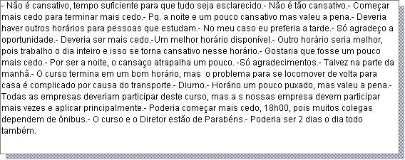 Caixa de texto: - N�o � cansativo, tempo suficiente para que tudo seja esclarecido.- N�o � t�o cansativo.- Come�ar mais cedo para terminar mais cedo.- Pq. a noite e um pouco cansativo mas valeu a pena.- Deveria haver outros hor�rios para pessoas que estudam.- No meu caso eu preferia a tarde.- S� agrade�o a oportunidade.- Deveria ser mais cedo.-Um melhor hor�rio dispon�vel.- Outro hor�rio seria melhor, pois trabalho o dia inteiro e isso se torna cansativo nesse hor�rio.- Gostaria que fosse um pouco mais cedo.- Por ser a noite, o cansa�o atrapalha um pouco. -S� agradecimentos.- Talvez na parte da manh�.- O curso termina em um bom hor�rio, mas  o problema para se locomover de volta para casa � complicado por causa do transporte.- Diurno.- Hor�rio um pouco puxado, mas valeu a pena.- Todas as empresas deveriam participar deste curso, mas a s nossas empresa devem participar mais vezes e aplicar principalmente.- Poderia come�ar mais cedo, 18h00, pois muitos colegas dependem de �nibus.- O curso e o Diretor est�o de Parab�ns.- Poderia ser 2 dias o dia todo tamb�m. 