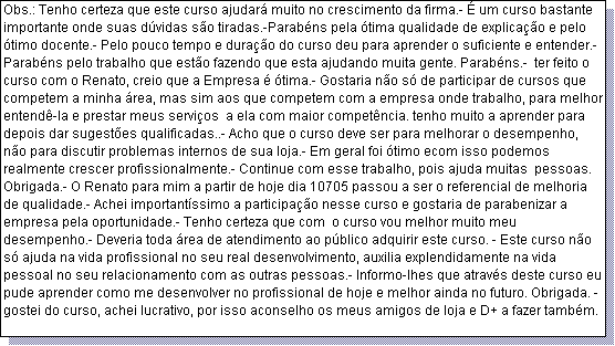 Caixa de texto: Obs.: Tenho certeza que este curso ajudar� muito no crescimento da firma.- � um curso bastante importante onde suas d�vidas s�o tiradas.-Parab�ns pela �tima qualidade de explica��o e pelo �timo docente.- Pelo pouco tempo e dura��o do curso deu para aprender o suficiente e entender.- Parab�ns pelo trabalho que est�o fazendo que esta ajudando muita gente. Parab�ns.-  ter feito o curso com o Renato, creio que a Empresa � �tima.- Gostaria n�o s� de participar de cursos que competem a minha �rea, mas sim aos que competem com a empresa onde trabalho, para melhor entend�-la e prestar meus servi�os  a ela com maior compet�ncia. tenho muito a aprender para depois dar sugest�es qualificadas..- Acho que o curso deve ser para melhorar o desempenho, n�o para discutir problemas internos de sua loja.- Em geral foi �timo ecom isso podemos realmente crescer profissionalmente.- Continue com esse trabalho, pois ajuda muitas  pessoas. Obrigada.- O Renato para mim a partir de hoje dia 10705 passou a ser o referencial de melhoria de qualidade.- Achei important�ssimo a participa��o nesse curso e gostaria de parabenizar a empresa pela oportunidade.- Tenho certeza que com  o curso vou melhor muito meu desempenho.- Deveria toda �rea de atendimento ao p�blico adquirir este curso. - Este curso n�o s� ajuda na vida profissional no seu real desenvolvimento, auxilia explendidamente na vida pessoal no seu relacionamento com as outras pessoas.- Informo-lhes que atrav�s deste curso eu pude aprender como me desenvolver no profissional de hoje e melhor ainda no futuro. Obrigada. -gostei do curso, achei lucrativo, por isso aconselho os meus amigos de loja e D+ a fazer tamb�m.