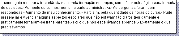 Caixa de texto:  - conseguiu mostrar a import�ncia da correta forma��o de pre�os, como fator estrat�gico para tomada de decis�es.- Aumento do conhecimento na parte administrativa.- As perguntas foram bem respondidas.- Aumento do meu conhecimento. - Parcialm. pela quantidade de horas do curso.- Pude presenciar e vivenciar alguns aspectos escolares que n�o estavam t�o claros teoricamente e praticamente tornaram-se transparentes.- Foi o que n�s esper�vamos aprender.- Exatamente o que precis�vamos 