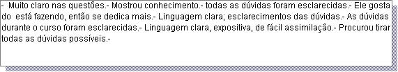 Caixa de texto: -  Muito claro nas quest�es.- Mostrou conhecimento.- todas as d�vidas foram esclarecidas.- Ele gosta do  est� fazendo, ent�o se dedica mais.- Linguagem clara; esclarecimentos das d�vidas.- As d�vidas durante o curso foram esclarecidas.- Linguagem clara, expositiva, de f�cil assimila��o.- Procurou tirar todas as d�vidas poss�veis.- 