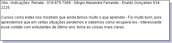 Caixa de texto: Obs.:-Indica��es: Renata - 019-875-7089 - S�rgio Alexandre Ferrareto - Evaldo Gon�alves 834-2225 

Cursos como estes nos mostram que ainda temos muito o que aprender.- Foi muito bom, pois aprendemos que em certas situa��es perdemos e sabemos como recuper�-los.- Interessante esse contato com estudantes de �ltimo ano: torna as coisas mais claras.
