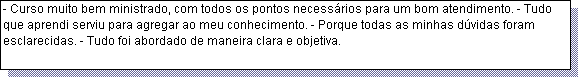 Caixa de texto: - Curso muito bem ministrado, com todos os pontos necess�rios para um bom atendimento. - Tudo que aprendi serviu para agregar ao meu conhecimento. - Porque todas as minhas d�vidas foram esclarecidas. - Tudo foi abordado de maneira clara e objetiva. 