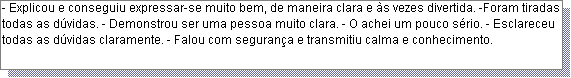 Caixa de texto: - Explicou e conseguiu expressar-se muito bem, de maneira clara e �s vezes divertida. -Foram tiradas todas as d�vidas. - Demonstrou ser uma pessoa muito clara. - O achei um pouco s�rio. - Esclareceu todas as d�vidas claramente. - Falou com seguran�a e transmitiu calma e conhecimento.