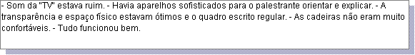Caixa de texto: - Som da "TV" estava ruim. - Havia aparelhos sofisticados para o palestrante orientar e explicar. - A transpar�ncia e espa�o f�sico estavam �timos e o quadro escrito regular. - As cadeiras n�o eram muito confort�veis. - Tudo funcionou bem. 