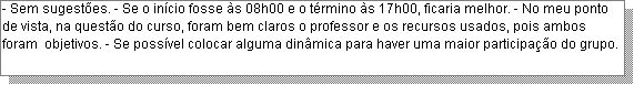 Caixa de texto: - Sem sugest�es. - Se o in�cio fosse �s 08h00 e o t�rmino �s 17h00, ficaria melhor. - No meu ponto de vista, na quest�o do curso, foram bem claros o professor e os recursos usados, pois ambos foram  objetivos. - Se poss�vel colocar alguma din�mica para haver uma maior participa��o do grupo. 