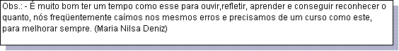 Caixa de texto: Obs.: - � muito bom ter um tempo como esse para ouvir,refletir, aprender e conseguir reconhecer o quanto, n�s freq�entemente ca�mos nos mesmos erros e precisamos de um curso como este, para melhorar sempre. (Maria Nilsa Deniz)