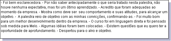Caixa de texto: - Foi bem esclarecedora. - Por n�o saber antecipadamente o que seria tratado nesta palestra, n�o houve nenhuma expectativa, mas foi um �timo aprendizado. - Acredito que foram adequadas ao momento da empresa. - Mostra como deve ser  seu comportamento e suas atitudes, para alcan�ar um objetivo. -  A palestra veio de objetivo com as minhas convic��es, confirmando-as. - Foi muito bom para um melhor desenvolvimento dentro da empresa. - O curso foi em linguagem direta e foi pensado sob medida para Melo. - Algumas id�ias foram bem colocadas. - Existem quest�es que eu quero ter a oportunidade de aprofundamento. - Despertou para o alvo e objetivo. 