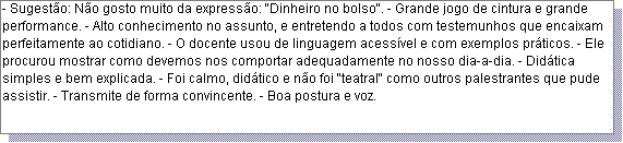 Caixa de texto: - Sugest�o: N�o gosto muito da express�o: "Dinheiro no bolso". - Grande jogo de cintura e grande performance. - Alto conhecimento no assunto, e entretendo a todos com testemunhos que encaixam perfeitamente ao cotidiano. - O docente usou de linguagem acess�vel e com exemplos pr�ticos. - Ele procurou mostrar como devemos nos comportar adequadamente no nosso dia-a-dia. - Did�tica simples e bem explicada. - Foi calmo, did�tico e n�o foi "teatral" como outros palestrantes que pude assistir. - Transmite de forma convincente. - Boa postura e voz.  