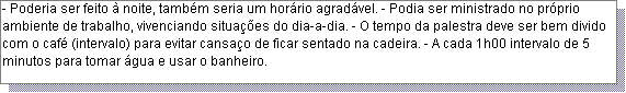 Caixa de texto: - Poderia ser feito � noite, tamb�m seria um hor�rio agrad�vel. - Podia ser ministrado no pr�prio ambiente de trabalho, vivenciando situa��es do dia-a-dia. - O tempo da palestra deve ser bem divido com o caf� (intervalo) para evitar cansa�o de ficar sentado na cadeira. - A cada 1h00 intervalo de 5 minutos para tomar �gua e usar o banheiro. 
