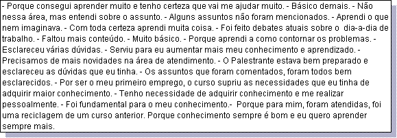 Caixa de texto: - Porque consegui aprender muito e tenho certeza que vai me ajudar muito. - B�sico demais. - N�o nessa �rea, mas entendi sobre o assunto. - Alguns assuntos n�o foram mencionados. - Aprendi o que nem imaginava. - Com toda certeza aprendi muita coisa. - Foi feito debates atuais sobre o  dia-a-dia de trabalho. - Faltou mais conte�do. - Muito b�sico. - Porque aprendi a como contornar os problemas. - Esclareceu v�rias d�vidas. - Serviu para eu aumentar mais meu conhecimento e aprendizado. - Precisamos de mais novidades na �rea de atendimento. - O Palestrante estava bem preparado e esclareceu as d�vidas que eu tinha. - Os assuntos que foram comentados, foram todos bem esclarecidos. - Por ser o meu primeiro emprego, o curso supriu as necessidades que eu tinha de adquirir maior conhecimento. - Tenho necessidade de adquirir conhecimento e me realizar pessoalmente. - Foi fundamental para o meu conhecimento.-  Porque para mim, foram atendidas, foi uma reciclagem de um curso anterior. Porque conhecimento sempre � bom e eu quero aprender sempre mais.