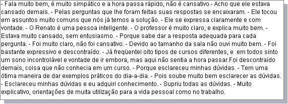 Caixa de texto: - Fala muito bem, � muito simp�tico e a hora passa r�pido, n�o � cansativo.- Acho que ele estava cansado demais. - Pelas perguntas que lhe foram feitas suas respostas se encaixaram. - Ele tocou em assuntos muito comuns que n�s j� temos a solu��o. - Ele se expressa claramente e com vontade. - O Renato � uma pessoa inteligente. - O professor � muito claro, e explica muito bem. - Estava muito cansado, sem entusiasmo. - Porque sabe dar a resposta adequada para cada pergunta. - Foi muito claro, n�o foi cansativo. - Devido ao tamanho da sala n�o ouvi muito bem. - Foi bastante expressivo e descontra�do. - J� freq�entei oito tipos de cursos diferentes, e  em todos sinto um sono incontrol�vel e vontade de ir embora, mas aqui n�o sentia a hora passar.Foi descontra�do demais, coisa que n�o conhecia em um curso. - Porque esclareceu minhas d�vidas. - Tem uma �tima maneira de dar exemplos pr�ticos do dia-a-dia. - Pois soube muito bem esclarecer as d�vidas. - Esclareceu minhas d�vidas e eu adquiri conhecimento. - Supriu todas as d�vidas. - Muito explicativo, orienta��es de muita utiliza��o para a vida pessoal como no trabalho.    