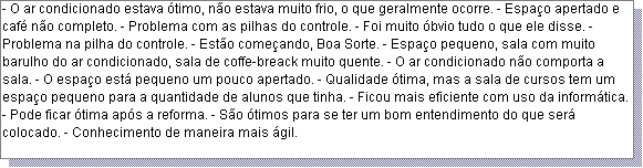 Caixa de texto: - O ar condicionado estava �timo, n�o estava muito frio, o que geralmente ocorre. - Espa�o apertado e caf� n�o completo. - Problema com as pilhas do controle. - Foi muito �bvio tudo o que ele disse. - Problema na pilha do controle. - Est�o come�ando, Boa Sorte. - Espa�o pequeno, sala com muito barulho do ar condicionado, sala de coffe-breack muito quente. - O ar condicionado n�o comporta a sala. - O espa�o est� pequeno um pouco apertado. - Qualidade �tima, mas a sala de cursos tem um espa�o pequeno para a quantidade de alunos que tinha. - Ficou mais eficiente com uso da inform�tica. - Pode ficar �tima ap�s a reforma. - S�o �timos para se ter um bom entendimento do que ser� colocado. - Conhecimento de maneira mais �gil. 

