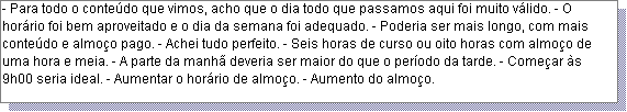 Caixa de texto: - Para todo o conte�do que vimos, acho que o dia todo que passamos aqui foi muito v�lido. - O hor�rio foi bem aproveitado e o dia da semana foi adequado. - Poderia ser mais longo, com mais conte�do e almo�o pago. - Achei tudo perfeito. - Seis horas de curso ou oito horas com almo�o de uma hora e meia. - A parte da manh� deveria ser maior do que o per�odo da tarde. - Come�ar �s 9h00 seria ideal. - Aumentar o hor�rio de almo�o. - Aumento do almo�o. 