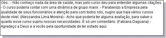 Caixa de texto: Obs.: - N�o conhe�o nada da �rea de sa�de, mas pelo curso deu para entender algumas cita��es. - O curso poderia contar com uma din�mica de grupo maior. - Parabenizo a Empresa pela qualidade de seus funcion�rios e aten��o para com todos n�s, sugiro que haja v�rios cursos deste n�vel. (Alessandra Lima Moreira) - Acho que poderia ter alguma avalia��o, para saber o quanto esse curso supriu nossas necessidades. � s� um coment�rio. (Fabiana Daguana) - Agrade�o a Deus e a voc�s pela oportunidade de ter estado aqui.
