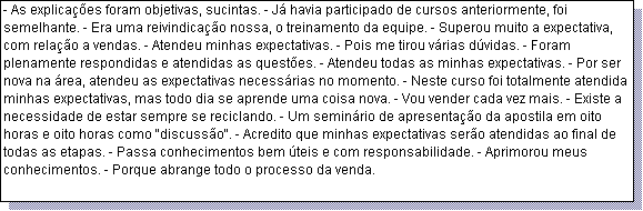 Caixa de texto: - As explica��es foram objetivas, sucintas. - J� havia participado de cursos anteriormente, foi semelhante. - Era uma reivindica��o nossa, o treinamento da equipe. - Superou muito a expectativa, com rela��o a vendas. - Atendeu minhas expectativas. - Pois me tirou v�rias d�vidas. - Foram plenamente respondidas e atendidas as quest�es. - Atendeu todas as minhas expectativas. - Por ser nova na �rea, atendeu as expectativas necess�rias no momento. - Neste curso foi totalmente atendida minhas expectativas, mas todo dia se aprende uma coisa nova. - Vou vender cada vez mais. - Existe a necessidade de estar sempre se reciclando. - Um semin�rio de apresenta��o da apostila em oito horas e oito horas como "discuss�o". - Acredito que minhas expectativas ser�o atendidas ao final de todas as etapas. - Passa conhecimentos bem �teis e com responsabilidade. - Aprimorou meus conhecimentos. - Porque abrange todo o processo da venda. 
